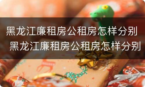 黑龙江廉租房公租房怎样分别 黑龙江廉租房公租房怎样分别申请