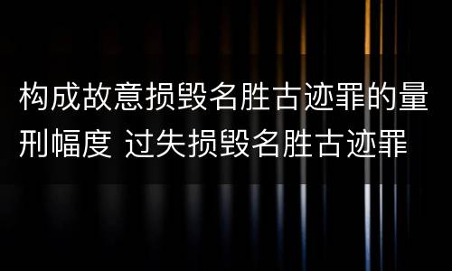 构成故意损毁名胜古迹罪的量刑幅度 过失损毁名胜古迹罪