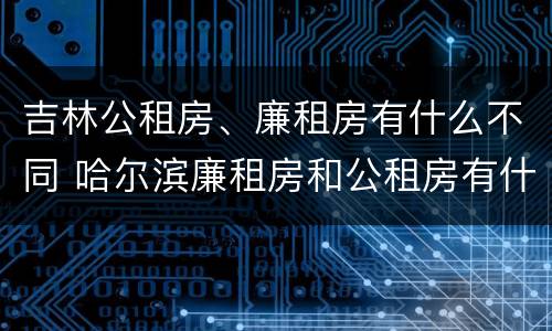 吉林公租房、廉租房有什么不同 哈尔滨廉租房和公租房有什么区别