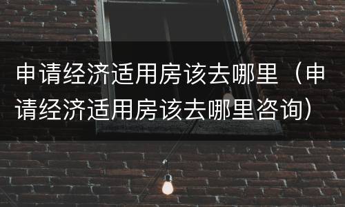申请经济适用房该去哪里（申请经济适用房该去哪里咨询）