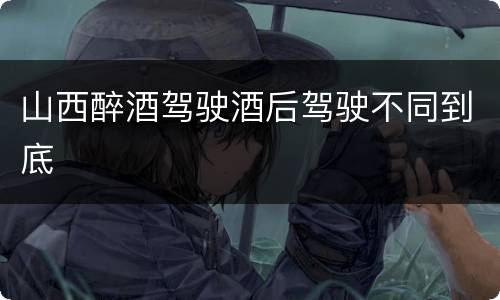 山西醉酒驾驶酒后驾驶不同到底