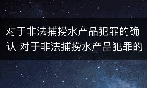 对于非法捕捞水产品犯罪的确认 对于非法捕捞水产品犯罪的确认标准
