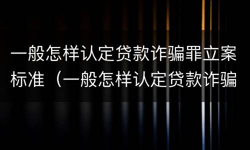 一般怎样认定贷款诈骗罪立案标准（一般怎样认定贷款诈骗罪立案标准最新）