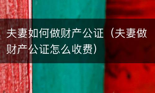 夫妻如何做财产公证（夫妻做财产公证怎么收费）