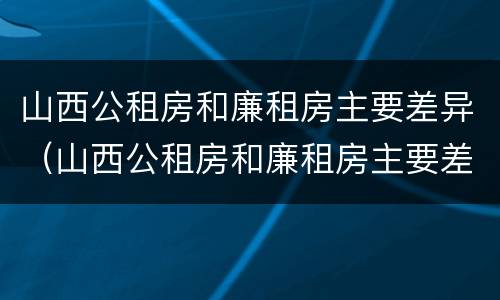 山西公租房和廉租房主要差异（山西公租房和廉租房主要差异在哪）