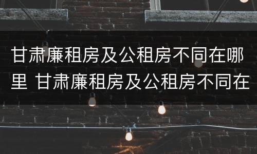 甘肃廉租房及公租房不同在哪里 甘肃廉租房及公租房不同在哪里可以申请