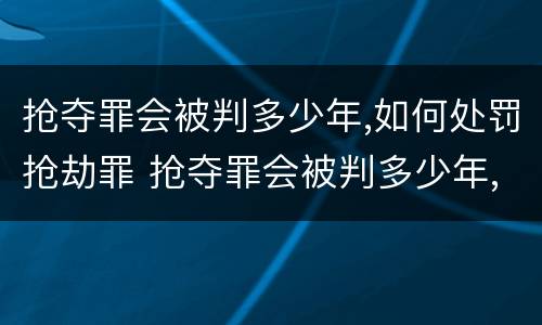 抢夺罪会被判多少年,如何处罚抢劫罪 抢夺罪会被判多少年,如何处罚抢劫罪犯