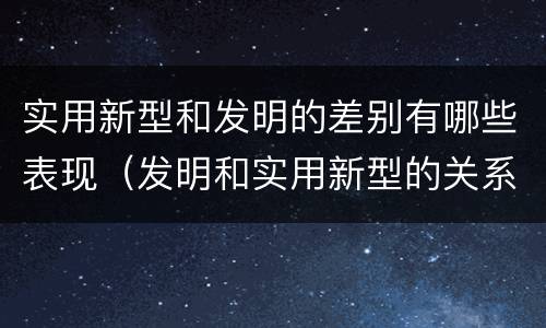 实用新型和发明的差别有哪些表现（发明和实用新型的关系）