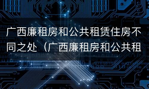 广西廉租房和公共租赁住房不同之处（广西廉租房和公共租赁住房不同之处在哪里）