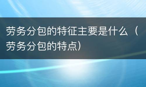 劳务分包的特征主要是什么（劳务分包的特点）