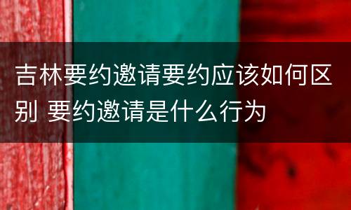 吉林要约邀请要约应该如何区别 要约邀请是什么行为