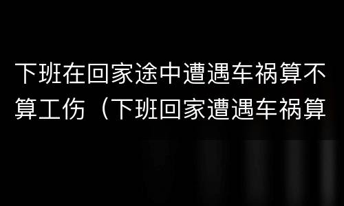下班在回家途中遭遇车祸算不算工伤（下班回家遭遇车祸算工伤吗）