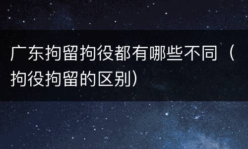 广东拘留拘役都有哪些不同（拘役拘留的区别）