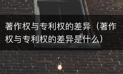 著作权与专利权的差异（著作权与专利权的差异是什么）