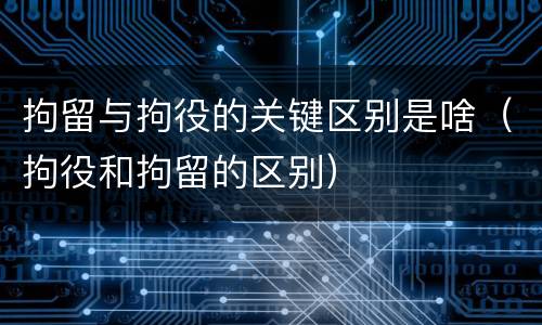 拘留与拘役的关键区别是啥（拘役和拘留的区别）
