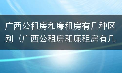 广西公租房和廉租房有几种区别（广西公租房和廉租房有几种区别呢）