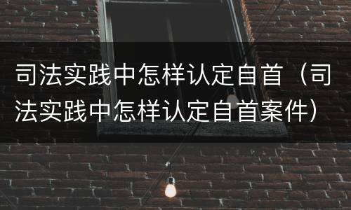 司法实践中怎样认定自首（司法实践中怎样认定自首案件）