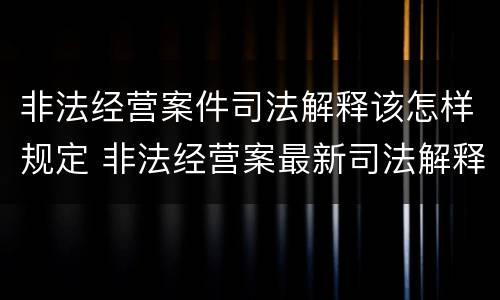 非法经营案件司法解释该怎样规定 非法经营案最新司法解释