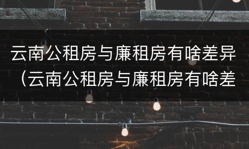 云南公租房与廉租房有啥差异（云南公租房与廉租房有啥差异嘛）