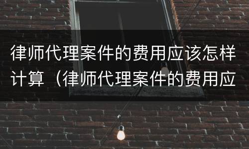 律师代理案件的费用应该怎样计算（律师代理案件的费用应该怎样计算出来）