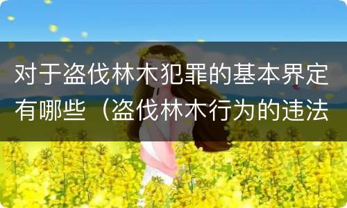 对于盗伐林木犯罪的基本界定有哪些（盗伐林木行为的违法依据）
