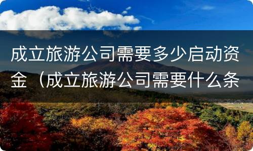 成立旅游公司需要多少启动资金（成立旅游公司需要什么条件）