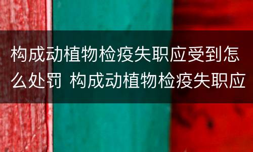 构成动植物检疫失职应受到怎么处罚 构成动植物检疫失职应受到怎么处罚呢