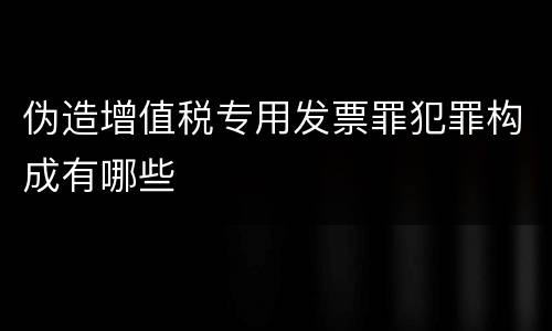 伪造增值税专用发票罪犯罪构成有哪些