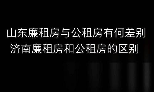 山东廉租房与公租房有何差别 济南廉租房和公租房的区别