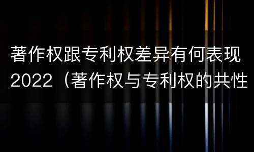 著作权跟专利权差异有何表现2022（著作权与专利权的共性有）