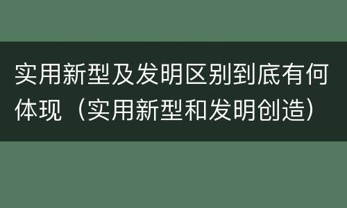 实用新型及发明区别到底有何体现（实用新型和发明创造）