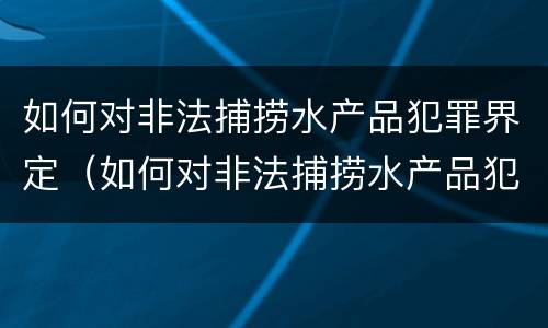 如何对非法捕捞水产品犯罪界定（如何对非法捕捞水产品犯罪界定处罚）