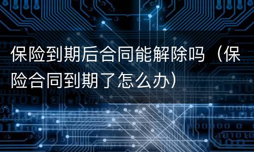保险到期后合同能解除吗（保险合同到期了怎么办）