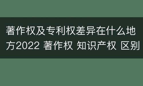 著作权及专利权差异在什么地方2022 著作权 知识产权 区别