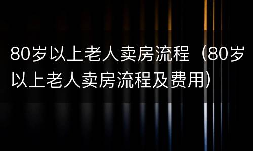 80岁以上老人卖房流程（80岁以上老人卖房流程及费用）