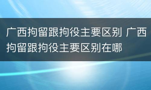 广西拘留跟拘役主要区别 广西拘留跟拘役主要区别在哪
