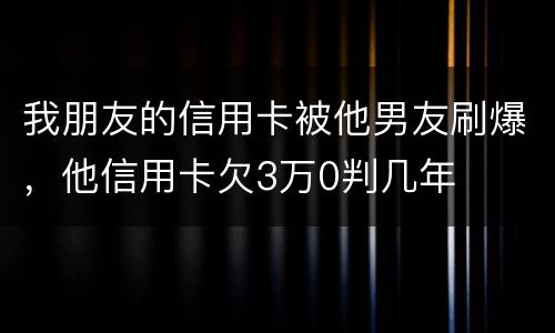 我朋友的信用卡被他男友刷爆，他信用卡欠3万0判几年