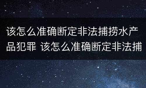 该怎么准确断定非法捕捞水产品犯罪 该怎么准确断定非法捕捞水产品犯罪案件