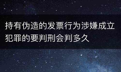 持有伪造的发票行为涉嫌成立犯罪的要判刑会判多久