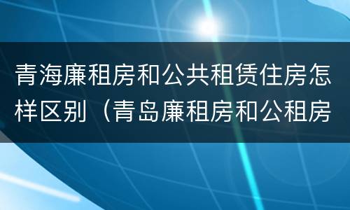 青海廉租房和公共租赁住房怎样区别（青岛廉租房和公租房的区别）