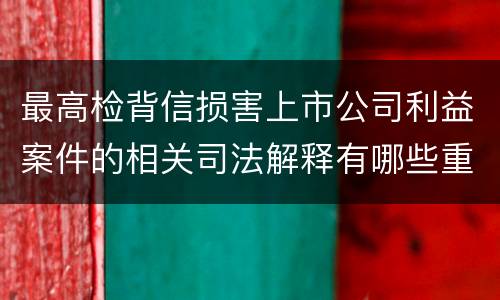最高检背信损害上市公司利益案件的相关司法解释有哪些重要内容