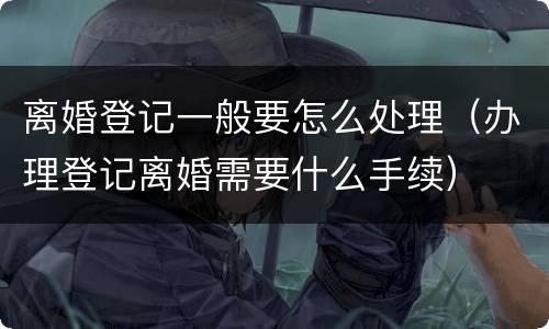 离婚登记一般要怎么处理（办理登记离婚需要什么手续）