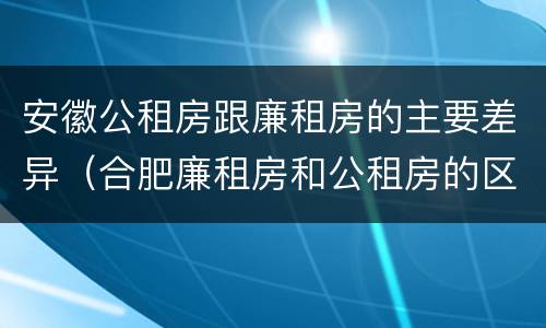安徽公租房跟廉租房的主要差异（合肥廉租房和公租房的区别）
