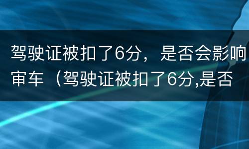 驾驶证被扣了6分，是否会影响审车（驾驶证被扣了6分,是否会影响审车时间）