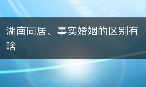 湖南同居、事实婚姻的区别有啥