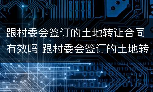 跟村委会签订的土地转让合同有效吗 跟村委会签订的土地转让合同有效吗