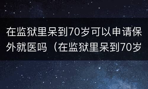 在监狱里呆到70岁可以申请保外就医吗（在监狱里呆到70岁可以申请保外就医吗）