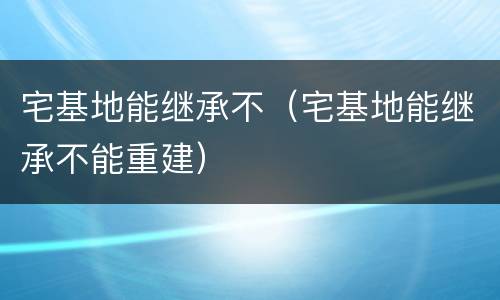 宅基地能继承不（宅基地能继承不能重建）