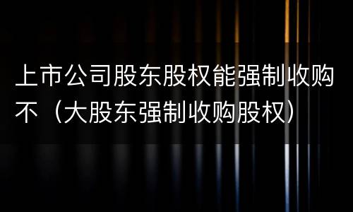 上市公司股东股权能强制收购不（大股东强制收购股权）