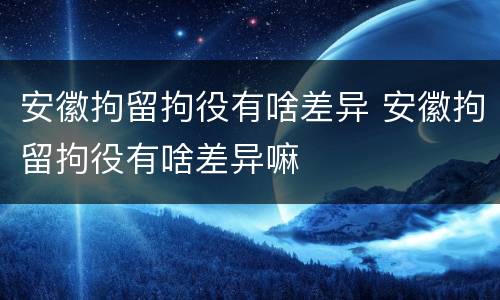 安徽拘留拘役有啥差异 安徽拘留拘役有啥差异嘛
